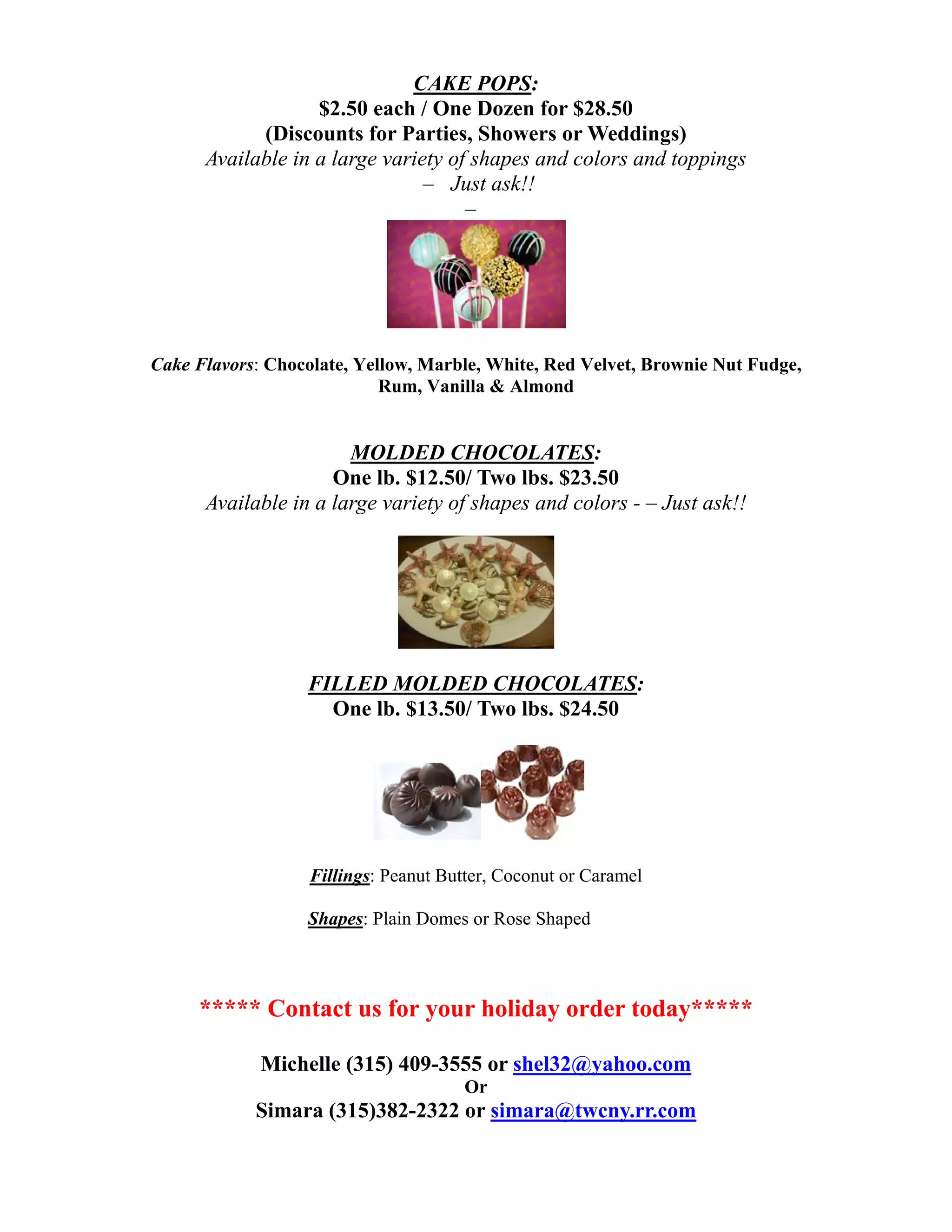 CAKE POPS:
                   $2.50 each / One Dozen for $28.50
            (Discounts for Parties, Showers or Weddings)
      Available in a large variety of shapes and colors and toppings
                                – Just ask!!
                                     –




Cake Flavors: Chocolate, Yellow, Marble, White, Red Velvet, Brownie Nut Fudge,
                            Rum, Vanilla & Almond


                       MOLDED CHOCOLATES:
                     One lb. $12.50/ Two lbs. $23.50
      Available in a large variety of shapes and colors - – Just ask!!




                  FILLED MOLDED CHOCOLATES:
                    One lb. $13.50/ Two lbs. $24.50




                   Fillings: Peanut Butter, Coconut or Caramel

                  Shapes: Plain Domes or Rose Shaped



     ***** Contact us for your holiday order today*****

             Michelle (315) 409-3555 or shel32@yahoo.com
                                       Or
            Simara (315)382-2322 or simara@twcny.rr.com
 