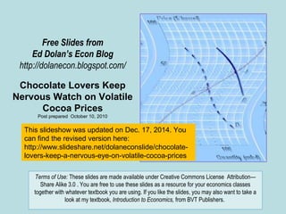 Free Slides from
Ed Dolan’s Econ Blog
http://dolanecon.blogspot.com/
Chocolate Lovers Keep
Nervous Watch on Volatile
Cocoa Prices
Post prepared October 10, 2010
Terms of Use: These slides are made available under Creative Commons License Attribution—
Share Alike 3.0 . You are free to use these slides as a resource for your economics classes
together with whatever textbook you are using. If you like the slides, you may also want to take a
look at my textbook, Introduction to Economics, from BVT Publishers.
This slideshow was updated on Dec. 17, 2014. You
can find the revised version here:
http://www.slideshare.net/dolaneconslide/chocolate-
lovers-keep-a-nervous-eye-on-volatile-cocoa-prices
 