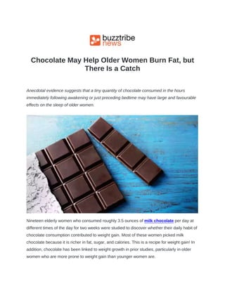 Chocolate May Help Older Women Burn Fat, but
There Is a Catch
Anecdotal evidence suggests that a tiny quantity of chocolate consumed in the hours
immediately following awakening or just preceding bedtime may have large and favourable
effects on the sleep of older women.
Nineteen elderly women who consumed roughly 3.5 ounces of milk chocolate per day at
different times of the day for two weeks were studied to discover whether their daily habit of
chocolate consumption contributed to weight gain. Most of these women picked milk
chocolate because it is richer in fat, sugar, and calories. This is a recipe for weight gain! In
addition, chocolate has been linked to weight growth in prior studies, particularly in older
women who are more prone to weight gain than younger women are.
 