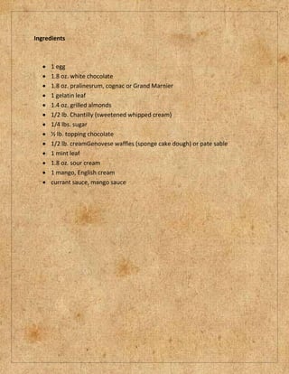 Ingredients



      1 egg
      1.8 oz. white chocolate
      1.8 oz. pralinesrum, cognac or Grand Marnier
      1 gelatin leaf
      1.4 oz. grilled almonds
      1/2 lb. Chantilly (sweetened whipped cream)
      1/4 lbs. sugar
      ½ lb. topping chocolate
      1/2 lb. creamGenovese waffles (sponge cake dough) or pate sable
      1 mint leaf
      1.8 oz. sour cream
      1 mango, English cream
      currant sauce, mango sauce
 