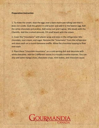 Preparation Instruction



1. To make the cream, beat the eggs over a bain-marie pan taking care that it
does not curdle. Soak the gelatin in cold water and add it to the beaten egg. Add
the white chocolate and praline. Add some rum and Cognac. Mix slowly with the
Chantilly. Add the crushed almonds. Fill small bowls with the cream.

2. Cover the “mountains” with plastic wrap and store in the refrigerator. Mix
chocolate, sour cream, and sugar. Remove the “mountains” from the refrigerator
and place each on a round Genovese waffle. Allow the chocolate topping to flow
over each.

3. Place these “chocolate mountains” on a cold serving dish and decorate with
white chocolate. Add the 3 different sauces in a visually creative manner. You can
also add some mango slices, chocolate crisps, mint leaves, and chocolate sauce.
 