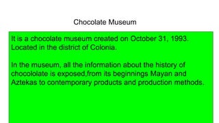 Chocolate Museum
It is a chocolate museum created on October 31, 1993.
Located in the district of Colonia.
In the museum, all the information about the history of
chocololate is exposed,from its beginnings Mayan and
Aztekas to contemporary products and production methods.
 