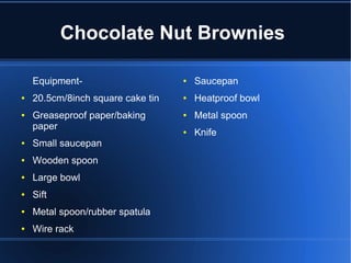 Chocolate Nut Brownies
Equipment-
● 20.5cm/8inch square cake tin
● Greaseproof paper/baking
paper
● Small saucepan
● Wooden spoon
● Large bowl
● Sift
● Metal spoon/rubber spatula
● Wire rack
● Saucepan
● Heatproof bowl
● Metal spoon
● Knife
 