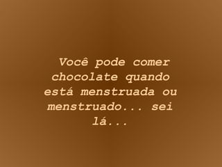 Você pode comer chocolate quando está menstruada ou menstruado... sei lá... 