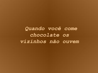 Quando você come chocolate os vizinhos não ouvem 