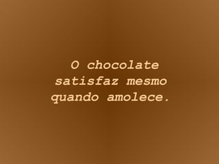 O chocolate satisfaz mesmo quando amolece. 