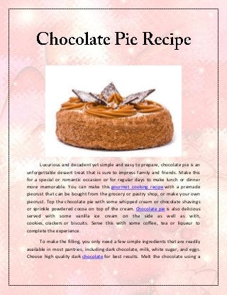 Luxurious and decadent yet simple and easy to prepare, chocolate pie is an
unforgettable dessert treat that is sure to impress family and friends. Make this
for a special or romantic occasion or for regular days to make lunch or dinner
more memorable. You can make this gourmet cooking recipe with a premade
piecrust that can be bought from the grocery or pastry shop, or make your own
piecrust. Top the chocolate pie with some whipped cream or chocolate shavings
or sprinkle powdered cocoa on top of the cream. Chocolate pie is also delicious
served with some vanilla ice cream on the side as well as with,
cookies, crackers or biscuits. Serve this with some coffee, tea or liqueur to
complete the experience.

      To make the filling, you only need a few simple ingredients that are readily
available in most pantries, including dark chocolate, milk, white sugar, and eggs.
Choose high quality dark chocolate for best results. Melt the chocolate using a
 
