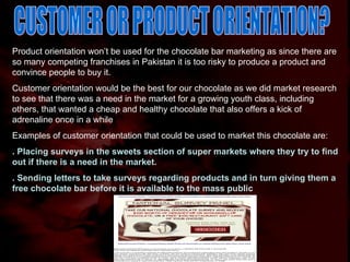 CUSTOMER OR PRODUCT ORIENTATION? Product orientation won’t be used for the chocolate bar marketing as since there are so many competing franchises in Pakistan it is too risky to produce a product and convince people to buy it.  Customer orientation would be the best for our chocolate as we did market research to see that there was a need in the market for a growing youth class, including others, that wanted a cheap and healthy chocolate that also offers a kick of adrenaline once in a while Examples of customer orientation that could be used to market this chocolate are: . Placing surveys in the sweets section of super markets where they try to find out if there is a need in the market. . Sending letters to take surveys regarding products and in turn giving them a free chocolate bar before it is available to the mass public 
