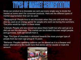 TYPES OF MARKET SEGMENTATION Since our product is a chocolate we cant use every single way to divide the market as some aren’t for consumer products. Here are the different types of market segmentation that can be used: *Geographical: People love to eat chocolate when they are cold and this can also be used as an energy gainer for people who work out during the summers. The price would be higher in these areas *Lifestyle: People who are concerned about there health but who cant go on a diet can eat this chocolate. The market can be divided into over weight people and gymnasts, both can benefit from it, *Age: This type of chocolate is attracted towards the more younger type of people from our main age group:8-13 years *Behavior: Peoples spending patterns can be altered as it is a cheaper and tastier alternative to the health bars that stores sell for double or triple the amount. 