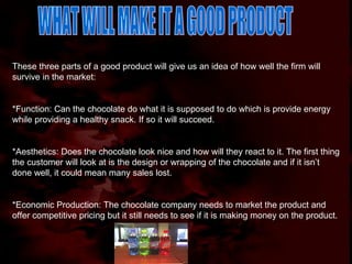 WHAT WILL MAKE IT A GOOD PRODUCT These three parts of a good product will give us an idea of how well the firm will survive in the market: *Function: Can the chocolate do what it is supposed to do which is provide energy while providing a healthy snack. If so it will succeed. *Aesthetics: Does the chocolate look nice and how will they react to it. The first thing the customer will look at is the design or wrapping of the chocolate and if it isn’t done well, it could mean many sales lost. *Economic Production: The chocolate company needs to market the product and offer competitive pricing but it still needs to see if it is making money on the product. 