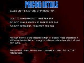PRICING DETAILS BASED ON THE FACTORS OF PRODUCTION. COST TO MAKE PRODUCT: 15RS PER BAR SOLD TO WHOLESALERS: 20 RUPEES PER BAR SOLD TO RETAILERS: 25 RUPEES PER BAR Although the cost of the chocolate is high for a locally made chocolate it it still better then the diet and energy chocolates available here which all start from 50RS. The price will benefit the customer, consumer and most of all us, THE PRODUCER. 