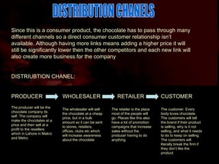 DISTRIBUTION CHANELS Since this is a consumer product, the chocolate has to pass through many different channels so a direct consumer customer relationship isn’t available. Although having more links means adding a higher price it will still be significantly lower then the other competitors and each new link will also create more business for the company DISTRIUBTION CHANEL: PRODUCER  WHOLESALER  RETAILER  CUSTOMER The producer will be the chocolate company its self. The company will make the chocolates at a price and then sell at a profit to the resellers which in Lahore in Makro and Metro. The wholesaler will sell the chocolate at a cheap price, but in a bulk amount so it can be sent to stores, retailers, offices, clubs etc which will increase awareness about the chocolate The retailer is the place most of the people will go. Places like this also have a lot of promotion campaigns that increase sales without the producer having to do anything The customer. Every body loves chocolate. The customers will tell the brand if their product is selling, why is it not selling, and what it needs to do to keep on selling. The customers will literally break the firm if they don’t like the product 