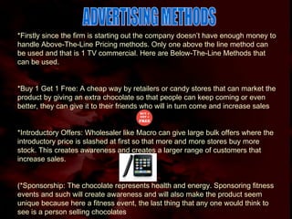 ADVERTISING METHODS *Firstly since the firm is starting out the company doesn’t have enough money to handle Above-The-Line Pricing methods. Only one above the line method can be used and that is 1 TV commercial. Here are Below-The-Line Methods that can be used. *Buy 1 Get 1 Free: A cheap way by retailers or candy stores that can market the product by giving an extra chocolate so that people can keep coming or even better, they can give it to their friends who will in turn come and increase sales *Introductory Offers: Wholesaler like Macro can give large bulk offers where the introductory price is slashed at first so that more and more stores buy more stock. This creates awareness and creates a larger range of customers that increase sales. (*Sponsorship: The chocolate represents health and energy. Sponsoring fitness events and such will create awareness and will also make the product seem unique because here a fitness event, the last thing that any one would think to see is a person selling chocolates 