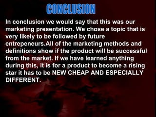 CONCLUSION In conclusion we would say that this was our marketing presentation. We chose a topic that is very likely to be followed by future entrepeneurs.All of the marketing methods and definitions show if the product will be successful from the market. If we have learned anything during this, it is for a product to become a rising star it has to be NEW CHEAP AND ESPECIALLY DIFFERENT. 