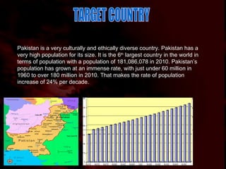 Pakistan is a very culturally and ethically diverse country. Pakistan has a very high population for its size. It is the 6 th  largest country in the world in terms of population with a population of 181,086,078 in 2010. Pakistan’s population has grown at an immense rate, with just under 60 million in 1960 to over 180 million in 2010. That makes the rate of population increase of 24% per decade.  TARGET COUNTRY 