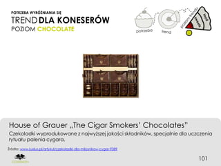 POTRZEBA WYRÓŻNIANIA SIĘ

  TREND DLA KONESERÓW
  POZIOM CHOCOLATE




House of Grauer „The Cigar Smokers’ Chocolates”
Czekoladki wyprodukowane z najwyższej jakości składników, specjalnie dla uczczenia
rytuału palenia cygara.
Źródło: www.luxlux.pl/artykul/czekoladki-dla-milosnikow-cygar-9389


                                                                            101
 
