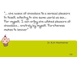 “… the taste of chocolate is a sensual pleasure
in itself, existing in the same world as sex…
For myself, I can enjoy the wicked pleasure of
chocolate… entirely by myself. Furtiveness
makes it better”


                              Dr. Ruth Westheimer




                                                    103
 