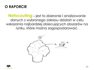 O RAPORCIE

 Netscouting – jest to zbieranie i analizowanie
  danych z wybranego zakresu działań w celu
wskazania najbardziej obiecujących obszarów na
     rynku, które można zagospodarować.




                                                  11
 