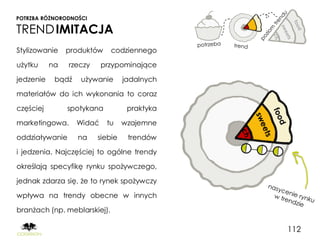 POTRZBA RÓŻNORODNOŚCI

TREND IMITACJA
Stylizowanie    produktów     codziennego

użytku     na   rzeczy     przypominające

jedzenie    bądź   używanie       jadalnych

materiałów do ich wykonania to coraz

częściej        spotykana          praktyka

marketingowa.      Widać    tu    wzajemne

oddziaływanie      na    siebie    trendów

i jedzenia. Najczęściej to ogólne trendy

określają specyfikę rynku spożywczego,

jednak zdarza się, że to rynek spożywczy

wpływa na trendy obecne w innych

branżach (np. meblarskiej).

                                              112
 