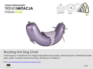 POTRZBA RÓŻNORODNOŚCI

 TREND IMITACJA
 POZIOM FOOD




Rocking Hot Dog Chair
Fotel bujany w kształcie hot doga zaprojektowany przez Jaime Hayona i Nienke Klunder
jako część wystawy zatytułowanej „American Chateau”.
Źródło: www.trendhunter.com/trends/rocking-hot-dog


                                                                            113
 