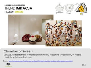 POTRZBA RÓŻNORODNOŚCI

  TREND IMITACJA
  POZIOM SWEETS




Chamber of Sweets
Luksusowy apartament w mediolańskim hotelu Moschino wyposażony w meble
i dodatki imitujące słodycze.
Źródło: www.trendzona.com/interior-and-furniture/09/hotel-moschino-bedrooms-the-luxury-rooms.html


                                                                                                    114
 