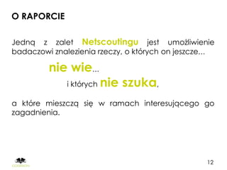 O RAPORCIE

Jedną z zalet Netscoutingu jest umożliwienie
badaczowi znalezienia rzeczy, o których on jeszcze…

         nie wie…
             i których   nie szuka,
a które mieszczą się w ramach interesującego go
zagadnienia.




                                                 12
 