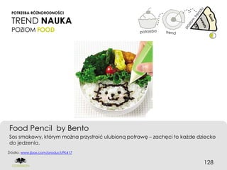 POTRZEBA RÓŻNORODNOŚCI

 TREND NAUKA
 POZIOM FOOD




Food Pencil by Bento
Sos smakowy, którym można przystroić ulubioną potrawę – zachęci to każde dziecko
do jedzenia.
Źródło: www.jbox.com/product/FK417


                                                                           128
 