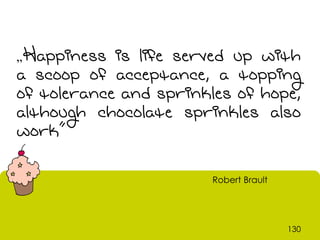 „Happiness  is life served up with
a scoop of acceptance, a topping
of tolerance and sprinkles of hope,
although chocolate sprinkles also
work”

                        Robert Brault




                                        130
 