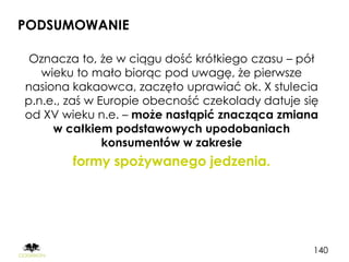 PODSUMOWANIE

 Oznacza to, że w ciągu dość krótkiego czasu – pół
   wieku to mało biorąc pod uwagę, że pierwsze
nasiona kakaowca, zaczęto uprawiać ok. X stulecia
p.n.e., zaś w Europie obecność czekolady datuje się
od XV wieku n.e. – może nastąpić znacząca zmiana
     w całkiem podstawowych upodobaniach
               konsumentów w zakresie
        formy spożywanego jedzenia.




                                                  140
 