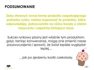 PODSUMOWANIE

Żeby stworzyć nową formę produktu zaspokającego
potrzeby rynku, należy rozpoznać te produkty, które
odpowiadają jednocześnie na różne trendy o niskim
       nasyceniu i zapełnią istniejące nisze.

 Sukces rynkowy pisany jest właśnie tym produktom,
gdyż, łamiąc konwenanse, mogą one zmienić nasze
przyzwyczajenia i sprawić, że świat będzie wyglądał
                      lepiej…

        …jak po zjedzeniu kostki czekolady.

                                                 141
 