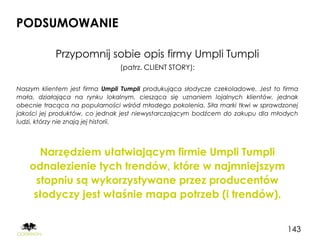 PODSUMOWANIE

            Przypomnij sobie opis firmy Umpli Tumpli
                               (patrz. CLIENT STORY):

Naszym klientem jest firma Umpli Tumpli produkująca słodycze czekoladowe. Jest to firma
mała, działająca na rynku lokalnym, ciesząca się uznaniem lojalnych klientów, jednak
obecnie tracąca na popularności wśród młodego pokolenia. Siła marki tkwi w sprawdzonej
jakości jej produktów, co jednak jest niewystarczającym bodźcem do zakupu dla młodych
ludzi, którzy nie znają jej historii.




       Narzędziem ułatwiającym firmie Umpli Tumpli
    odnalezienie tych trendów, które w najmniejszym
      stopniu są wykorzystywane przez producentów
     słodyczy jest właśnie mapa potrzeb (i trendów).


                                                                                   143
 