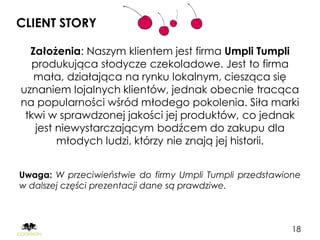 CLIENT STORY

  Założenia: Naszym klientem jest firma Umpli Tumpli
   produkująca słodycze czekoladowe. Jest to firma
   mała, działająca na rynku lokalnym, ciesząca się
uznaniem lojalnych klientów, jednak obecnie tracąca
na popularności wśród młodego pokolenia. Siła marki
 tkwi w sprawdzonej jakości jej produktów, co jednak
    jest niewystarczającym bodźcem do zakupu dla
         młodych ludzi, którzy nie znają jej historii.


Uwaga: W przeciwieństwie do firmy Umpli Tumpli przedstawione
w dalszej części prezentacji dane są prawdziwe.



                                                          18
 