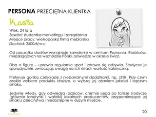 PERSONA PRZECIĘTNA KLIENTKA
Kasia
Wiek: 24 lata
Zawód: studentka marketingu i zarządzania
Miejsce pracy: wielkopolska firma meblarska
Dochód: 2500zł/m-c

Od początku studiów wynajmuje kawalerkę w centrum Poznania. Rodziców,
mieszkających na wschodzie Polski, odwiedza w okresie świąt.

Dba o figurę – uprawia regularnie sport i zdrowo się odżywia. Słodycze je
sporadycznie, zwracając uwagę na ich skład i wartość kaloryczną.

Preferuje gorzką czekoladę z niebanalnymi dodatkami, np. chilli. Przy czym
zwykle wybiera produkty droższe, o wyższej jej zdaniem jakości i lepszym
smaku.

Jedynie wtedy, gdy odwiedza rodziców, chętnie sięga po tańsze słodycze
(głównie landrynki i wafelki) lokalnych producentów, przypominające jej
smaki z dzieciństwa i niedostępne w dużym mieście.


                                                                       20
 