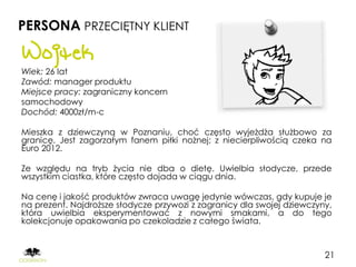 PERSONA PRZECIĘTNY KLIENT

Wojtek
Wiek: 26 lat
Zawód: manager produktu
Miejsce pracy: zagraniczny koncern
samochodowy
Dochód: 4000zł/m-c

Mieszka z dziewczyną w Poznaniu, choć często wyjeżdża służbowo za
granicę. Jest zagorzałym fanem piłki nożnej; z niecierpliwością czeka na
Euro 2012.

Ze względu na tryb życia nie dba o dietę. Uwielbia słodycze, przede
wszystkim ciastka, które często dojada w ciągu dnia.

Na cenę i jakość produktów zwraca uwagę jedynie wówczas, gdy kupuje je
na prezent. Najdroższe słodycze przywozi z zagranicy dla swojej dziewczyny,
która uwielbia eksperymentować z nowymi smakami, a do tego
kolekcjonuje opakowania po czekoladzie z całego świata.



                                                                         21
 