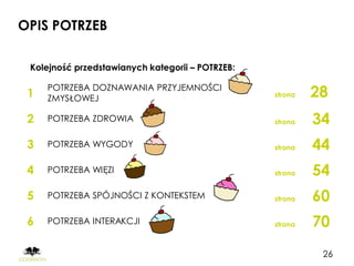 OPIS POTRZEB

 Kolejność przedstawianych kategorii – POTRZEB:


 1
     POTRZEBA DOZNAWANIA PRZYJEMNOŚCI
     ZMYSŁOWEJ                                    strona   28
 2   POTRZEBA ZDROWIA                             strona   34
 3   POTRZEBA WYGODY                              strona   44
 4   POTRZEBA WIĘZI                               strona   54
 5   POTRZEBA SPÓJNOŚCI Z KONTEKSTEM              strona   60
 6   POTRZEBA INTERAKCJI                          strona   70
                                                            26
 