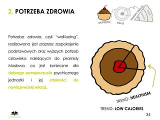 2. POTRZEBA ZDROWIA


Potrzeba zdrowia, czyli “well-being”,
realizowana jest poprzez zaspokojenie
podstawowych oraz wyższych potrzeb
człowieka należących do piramidy
Maslowa,    co   jest   konieczne   dla
dobrego samopoczucia psychicznego
jednostki   i    jej    zdolności   do
nawiązywania relacji.




                                          TREND: LOW CALORIES
                                                                34
 