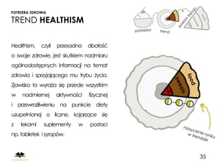 POTRZEBA ZDROWIA

TREND HEALTHISM

Healthism,   czyli   przesadna    dbałość
o swoje zdrowie, jest skutkiem nadmiaru
ogólnodostępnych informacji na temat
zdrowia i sprzyjającego mu trybu życia.
Zjawisko to wyraża się przede wszystkim
w    nadmiernej      aktywności   fizycznej
i przewrażliwieniu na punkcie diety
uzupełnianej o liczne, kojarzące się
z   lekami    suplementy     w    postaci
np. tabletek i syropów.



                                              35
 