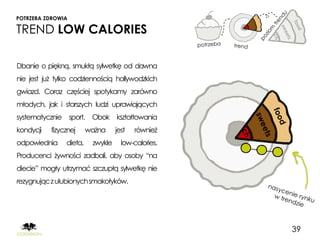 POTRZEBA ZDROWIA

TREND LOW CALORIES

Dbanie o piękną, smukłą sylwetkę od dawna
nie jest już tylko codziennością hollywodzkich
gwiazd. Coraz częściej spotykamy zarówno
młodych, jak i starszych ludzi uprawiających
systematycznie sport. Obok kształtowania
kondycji   fizycznej     ważna     jest   również
odpowiednia     dieta,    zwykle     low-calories.
Producenci żywności zadbali, aby osoby “na
diecie” mogły utrzymać szczupłą sylwetkę nie
rezygnując z ulubionych smakołyków.




                                                     39
 