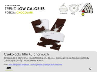 POTRZEBA ZDROWIA

  TREND LOW CALORIES
  POZIOM CHOCOLATE




Czekolada Tithi Kutchamuch
Czekolada o obniżonej zawartości kalorii, dzięki… brakującym kostkom czekolady
„układającym się” w zabawne wzory.
Źródło: www.designmind.frogdesign.com/blog/design-challenge-more-is-less.html


                                                                                42
 