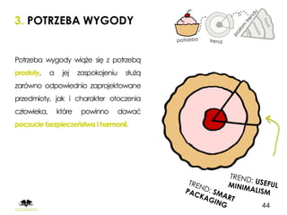 3. POTRZEBA WYGODY


Potrzeba wygody wiąże się z potrzebą
prostoty,    a    jej    zaspokojeniu    służą
zarówno odpowiednio zaprojektowane
przedmioty, jak i charakter otoczenia
człowieka,       które    powinno       dawać
poczucie bezpieczeństwa i harmonii.




                                                 44
 