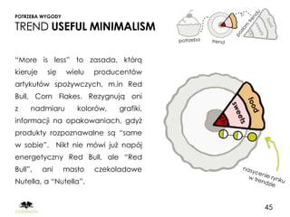 POTRZEBA WYGODY

TREND USEFUL MINIMALISM

“More is less” to zasada, którą
kieruje    się    wielu   producentów
artykułów spożywczych, m.in Red
Bull, Corn Flakes. Rezygnują oni
z    nadmiaru        kolorów,   grafiki,
informacji na opakowaniach, gdyż
produkty rozpoznawalne są “same
w sobie”. Nikt nie mówi już napój
energetyczny Red Bull, ale “Red
Bull”,    ani     masło   czekoladowe
Nutella, a “Nutella”.


                                           45
 