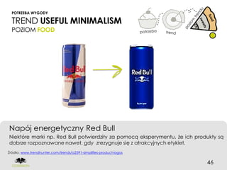 POTRZEBA WYGODY

  TREND USEFUL MINIMALISM
  POZIOM FOOD




Napój energetyczny Red Bull
Niektóre marki np. Red Bull potwierdziły za pomocą eksperymentu, że ich produkty są
dobrze rozpoznawane nawet, gdy zrezygnuje się z atrakcyjnych etykiet.
Źródło: www.trendhunter.com/trends/a2591-simplifies-product-logos


                                                                            46
 