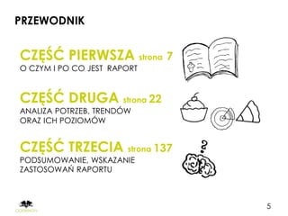 PRZEWODNIK


CZĘŚĆ PIERWSZA strona 7
O CZYM I PO CO JEST RAPORT


CZĘŚĆ DRUGA strona 22
ANALIZA POTRZEB, TRENDÓW
ORAZ ICH POZIOMÓW


CZĘŚĆ TRZECIA strona 137
PODSUMOWANIE, WSKAZANIE
ZASTOSOWAŃ RAPORTU



                             5
 