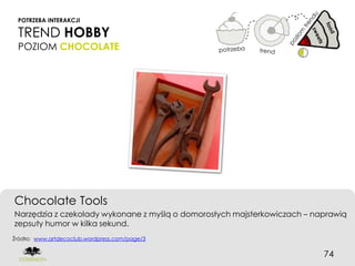 POTRZEBA INTERAKCJI

 TREND HOBBY
 POZIOM CHOCOLATE




Chocolate Tools
Narzędzia z czekolady wykonane z myślą o domorosłych majsterkowiczach – naprawią
zepsuty humor w kilka sekund.
Źródło: www.artdecoclub.wordpress.com/page/3


                                                                          74
 