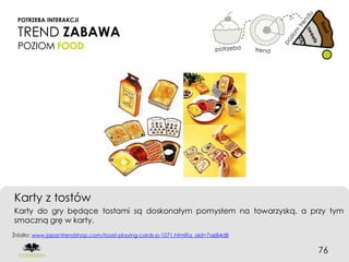 POTRZEBA INTERAKCJI

 TREND ZABAWA
 POZIOM FOOD




Karty z tostów
Karty do gry będące tostami są doskonałym pomysłem na towarzyską, a przy tym
smaczną grę w karty.
Źródło: www.japantrendshop.com/toast-playing-cards-p-1071.html?a_aid=7a684d8


                                                                               76
 
