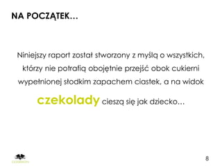 NA POCZĄTEK…



 Niniejszy raport został stworzony z myślą o wszystkich,
  którzy nie potrafią obojętnie przejść obok cukierni
 wypełnionej słodkim zapachem ciastek, a na widok

      czekolady cieszą się jak dziecko…



                                                           8
 