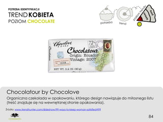 POTRZBA IDENTYFIKACJI

 TREND KOBIETA
 POZIOM CHOCOLATE




Chocolatour by Chocolove
Organiczna czekolada w opakowaniu, którego design nawiązuje do miłosnego listu
(treść znajduje się na wewnętrznej stronie opakowania).
Źródło: www.trendhunter.com/slideshow/99-ways-to-keep-woman-satisfied#99


                                                                           84
 