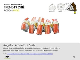POTRZEBA WYRÓŻNIANIA SIĘ

 TREND PRESTIŻ
 POZIOM FOOD




Angelito Araneta Jr Sushi
Najdroższe sushi na świecie, owinięte złotymi płatkami i ozdobione
południowoafrykańskimi diamentami – przysmak prosto z Manili.
Źródło: www.trendhunter.com/trends/worlds-most-expensive-sushi#!/photos/80002/1


                                                                                  89
 