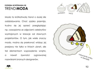 POTRZEBA WYRÓŻNIANIA SIĘ

TREND MODA

Moda to krótkotrwały trend o dużej sile

oddziaływania. Choć szybko przemija,

trudno    się   jej   oprzeć   przeglądając

np. czasopisma ze zdjęciami celebrytów

wystrojonych w kreacje od sławnych

projektantów. O tym, jak wiele znaczy

moda, można się przekonać widząc jej

przejawy nie tylko w liniach ubrań, ale

też elementach wyposażenia wnętrz,

a     nawet       żywności      sygnowanej

nazwiskami znanych designerów.


                                              92
 