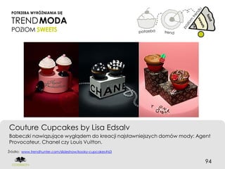 POTRZEBA WYRÓŻNIANIA SIĘ

 TREND MODA
 POZIOM SWEETS




Couture Cupcakes by Lisa Edsalv
Babeczki nawiązujące wyglądem do kreacji najsławniejszych domów mody: Agent
Provocateur, Chanel czy Louis Vuitton.
Źródło: www.trendhunter.com/slideshow/kooky-cupcakes#63


                                                                         94
 